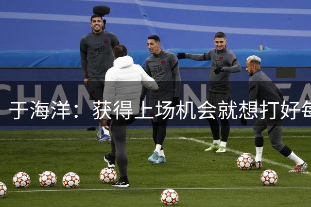 于海洋：获得上场机会就想打好每一分 大运动员的鼓励是最关键的
