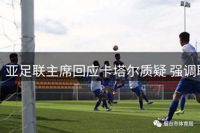 亚足联主席回应卡塔尔质疑 强调联合声明符合章程
