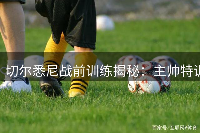切尔悉尼战前训练揭秘：主帅特训凯塞多 青训小将敢打敢拼