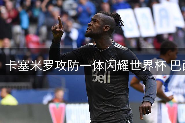 卡塞米罗攻防一体闪耀世界杯 巴西1-0小胜锁定晋级席位