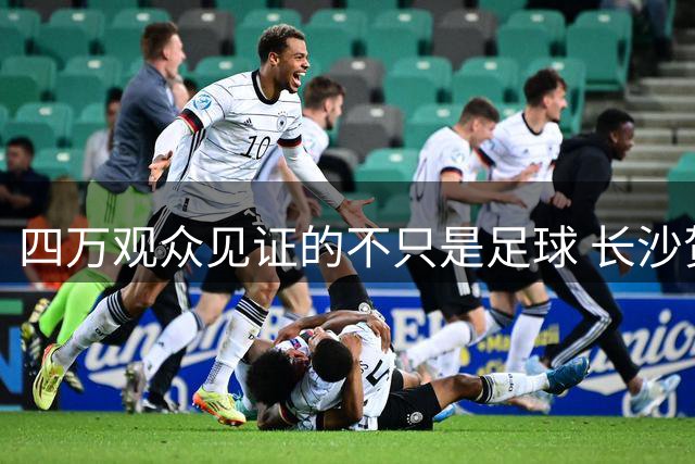 四万观众见证的不只是足球 长沙贺龙体育场演绎城市品格