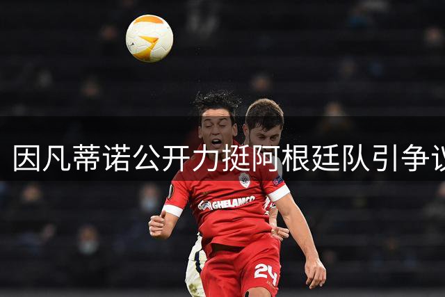 因凡蒂诺公开力挺阿根廷队引争议 足坛暴力事件与洗钱调查持续发酵