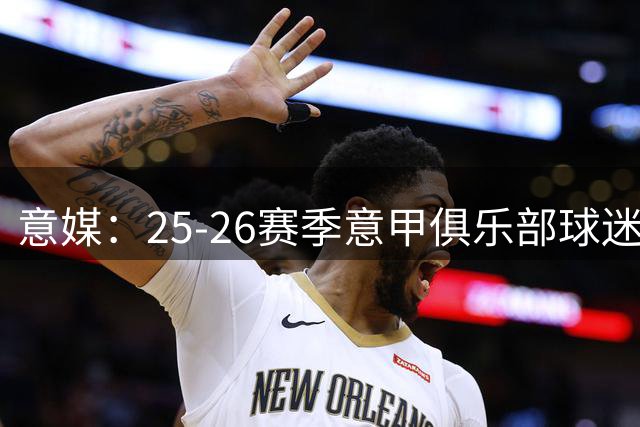 意媒：25-26赛季意甲俱乐部球迷达2560万，尤文仍居首