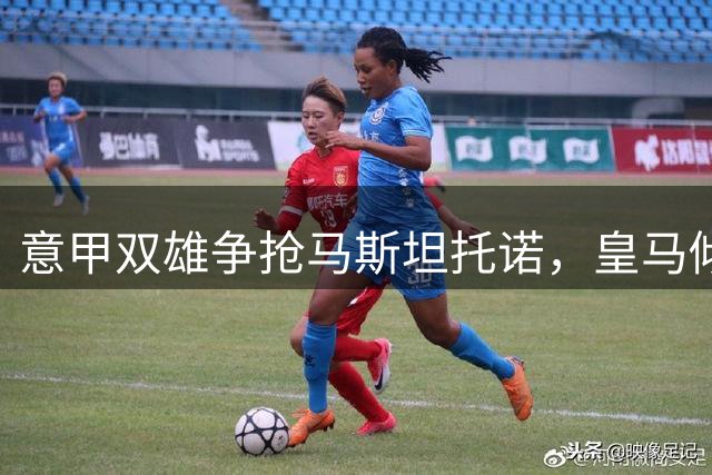 意甲双雄争抢马斯坦托诺，皇马倾向租借欧洲球队