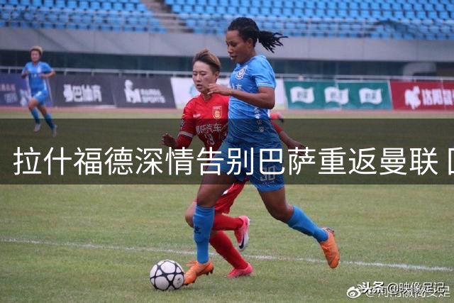 拉什福德深情告别巴萨重返曼联 回顾西班牙岁月感恩俱乐部栽培