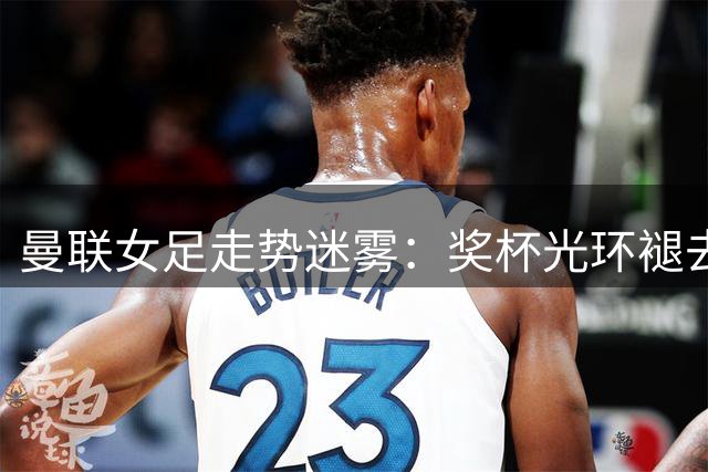 曼联女足走势迷雾：奖杯光环褪去后的十字路口