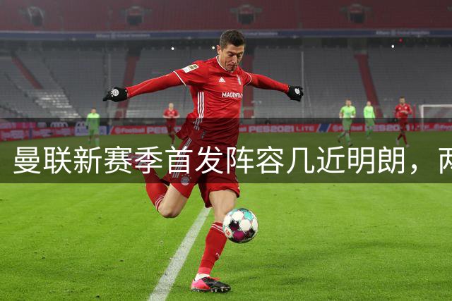 曼联新赛季首发阵容几近明朗，两大位置存悬念