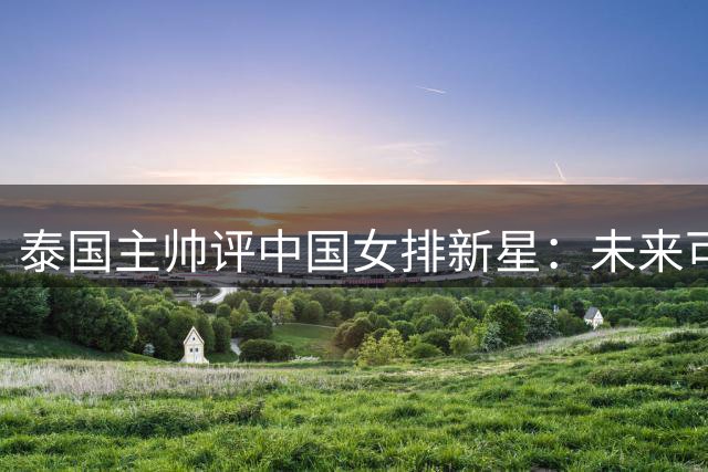 泰国主帅评中国女排新星：未来可畏