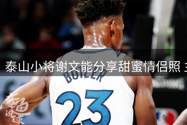 泰山小将谢文能分享甜蜜情侣照 主帅直言因其颜值受邀出席发布会