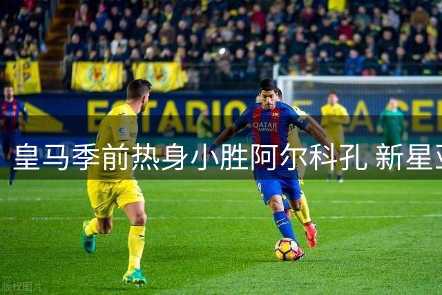皇马季前热身小胜阿尔科孔 新星亚涅斯点射建功