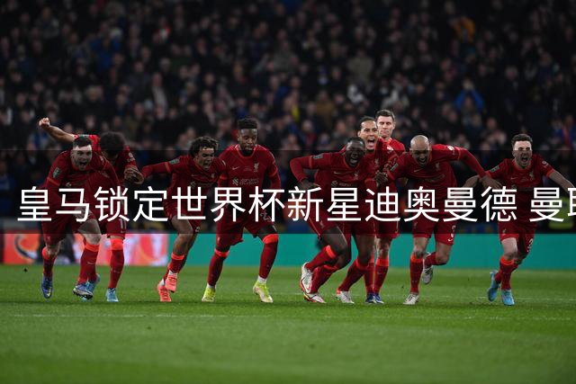皇马锁定世界杯新星迪奥曼德 曼联求购楚阿或促成罗德里转会