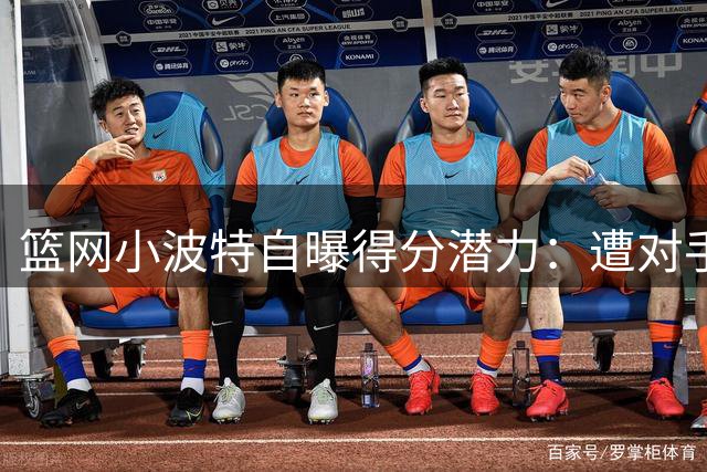 篮网小波特自曝得分潜力：遭对手严防仍能冲击场均28分