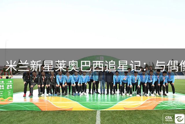米兰新星莱奥巴西追星记：与偶像内马尔亲密接触获惊喜