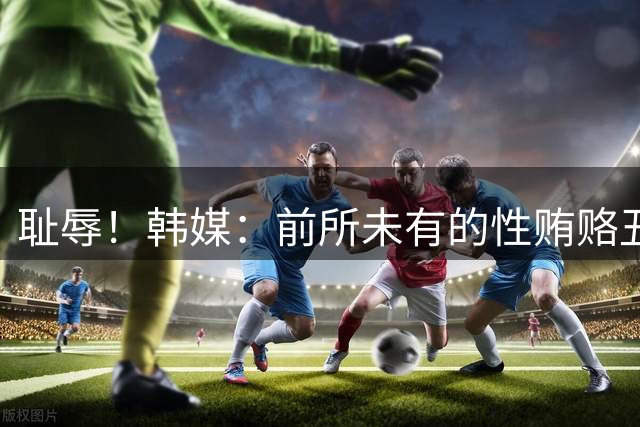 耻辱！韩媒：前所未有的性贿赂丑闻 已受到全球关注