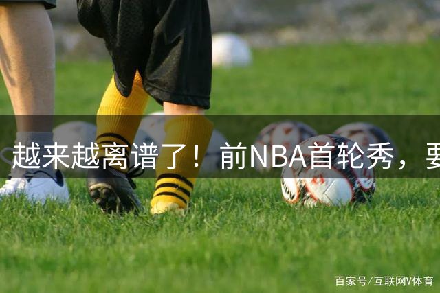 越来越离谱了！前NBA首轮秀，要打WNBA？