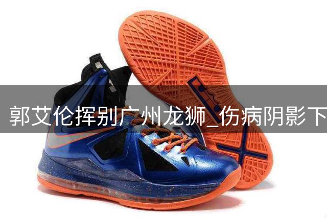 郭艾伦挥别广州龙狮 伤病阴影下难续篮球前缘