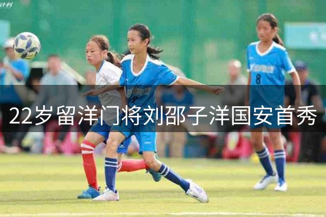 22岁留洋门将刘邵子洋国安首秀 曾获拜仁百万欧元签约