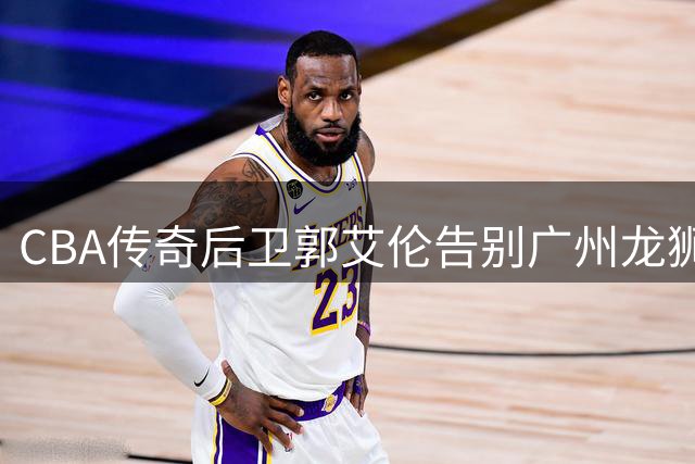 CBA传奇后卫郭艾伦告别广州龙狮，伤病困扰下职业生涯何去何从？